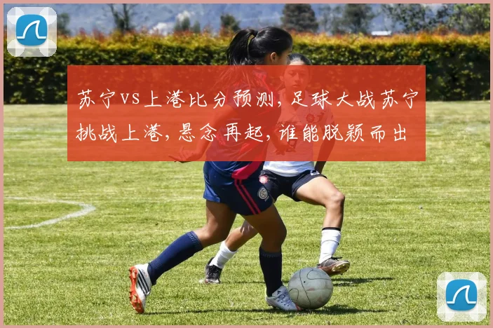 苏宁vs上港比分预测,足球大战苏宁挑战上港,悬念再起,谁能脱颖而出